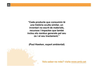 “Cada producte que consumim té
    una història oculta similar, un
  inventari no escrit de materials,
   recursos i impactes que també
inclou els residus generats pel seu
       ús i el seu tractament.”


 (Paul Hawken, expert ambiental)
 