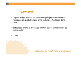 ACTUEM
• Sigues crític!! Analitza les teves marques preferides i mira si
  respecten els Drets Humans en la cadena de fabricació de la
  roba.

• Si t’agrada anar a la moda ves-hi! Però sigues tu mateix i no et
  deixis portar.

• ...???
 