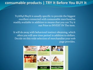 TryItB4UBuyIt is usually specific to provide the biggest
excellent connected with consumable merchandise
readily available in addition to means that you can Try it
out Prior to INVEST IN The item.
It will do away with behavioral instinct obtaining, which
often you will save time period in addition to dollars.
Decide on this wide selection of merchandise your web
page provides.
 