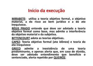 Início da execução
MIRABETE: utiliza a teoria objetivo formal, a objetivo
material, a do risco ao bem jurídico e a do ato
inequívoco.
RÉGIS PRADO entende que deve ser adotada a teoria
objetiva formal como base, mas admite a interferência
da objetivo material e da subjetiva.
BITTENCOURT adota as teorias objetivas.
CAPEZ: Teoria objetivo formal (ato idôneo) e teoria do
ato inequívoco
GRECO admite a inexistência de uma teoria
predominante, e apenas alerta que, em caso de dúvida,
deve ser adotado entendimento que beneficie o
sentenciado, alerta repetido por QUEIRÓZ.
 
