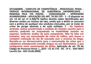 DTZ1060896 - CONFLITO DE COMPETÊNCIA - PROCESSUAL PENAL -
TRÁFICO INTERNACIONAL DE SUBSTÂNCIA ENTORPECENTE -
REMESSA PELA VIA POSTAL - CONSUMAÇÃO - APREENSÃO
ALFANDEGÁRIA - APLICAÇÃO DO ART. 70 DO CPP - 1 - O disposto no
art. 12 da Lei nº 6.368/76 tipifica dezoito ações identificadas por
diversos verbos ou núcleos do tipo, sendo que o delito se consuma
com a prática de qualquer das condutas elencadas, por se tratar de
crime de perigo abstrato e de ação múltipla. 2 - Na hipótese
vertente, restou caracterizada a conduta de remeter cocaína para o
exterior, podendo ser enquadrada na modalidade remeter ou
exportar, conforme análise do juízo competente. Não há falar em
tentativa, mas em consumação do crime de tráfico, pois houve a
completa realização do ato de execução com a remessa da droga.
Ressalte-se ser desnecessária para a consumação do crime que a
substância entorpecente enviada chegue ao seu destinatário, o que
configuraria mero exaurimento do delito. Aplicação do art. 70 do
Código de Processo Penal. [...](STJ - CC 41.775 - RS - 3ª S. - Relª Minª
Laurita Vaz - DJU 14.06.2004)
 