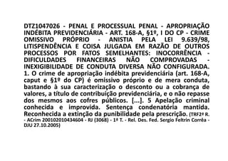 DTZ1047026 - PENAL E PROCESSUAL PENAL - APROPRIAÇÃO
INDÉBITA PREVIDENCIÁRIA - ART. 168-A, §1º, I DO CP - CRIME
OMISSIVO PRÓPRIO - ANISTIA PELA LEI 9.639/98,
LITISPENDÊNCIA E COISA JULGADA EM RAZÃO DE OUTROS
PROCESSOS POR FATOS SEMELHANTES: INOCORRÊNCIA -
DIFICULDADES FINANCEIRAS NÃO COMPROVADAS -
INEXIGIBILIDADE DE CONDUTA DIVERSA NÃO CONFIGURADA.
1. O crime de apropriação indébita previdenciária (art. 168-A,
caput e §1º do CP) é omissivo próprio e de mera conduta,
bastando à sua caracterização o desconto ou a cobrança de
valores, a título de contribuição previdenciária, e o não repasse
dos mesmos aos cofres públicos. [...]. 5 Apelação criminal
conhecida e improvida. Sentença condenatória mantida.
Reconhecida a extinção da punibilidade pela prescrição. (TRF2ª R.
- ACrim 200102010434604 - RJ (3068) - 1ª T. - Rel. Des. Fed. Sergio Feltrin Corrêa -
DJU 27.10.2005)
 