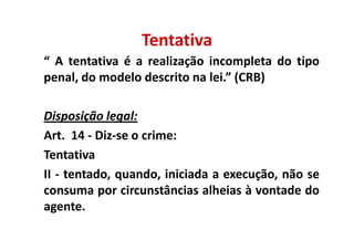 Tentativa
“ A tentativa é a realização incompleta do tipo
penal, do modelo descrito na lei.” (CRB)

Disposição legal:
            legal:
Art. 14 - Diz-se o crime:
Tentativa
II - tentado, quando, iniciada a execução, não se
consuma por circunstâncias alheias à vontade do
agente.
 