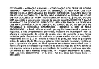 DTZ1046620 - APELAÇÃO CRIMINAL - CONDENAÇÃO POR CRIME DE ROUBO
TENTADO - PEDIDO DE REFORMA DA SENTENÇA DE PISO PARA QUE SEJA
RECONHECIDA A CONSUMAÇÃO DO DELITO: IMPROCEDE. ACUSADO QUE FOI
PERSEGUIDO INCONTINETI E PRESO, NÃO CHEGANDO A ENTRAR NA POSSE
EFETIVA DA COISA SUBTRAÍDA - DOSIMETRIA DA PENA – [...]- PEDIDO DE QUE
SEJA procedido a uma menor redução da sanção penal EM RESPEITO À CAUSA
MINORANTE DA TENTATIVA: IMPROCEDE. REDUÇÃO FIXADA NA SENTENÇA
QUE FOI COMPATÍVEL COM O DISPOSTO NO ARTIGO 59, DO CP. ESCOPOS DE
PREVENÇÃO E REPRESSÃO GARANTIDOS - RECURSO A QUE SE NEGA
PROVIMENTO. I - Tendo sido o acusado perseguido incontinenti e preso em
flagrante, e não propriamente procurado, buscado ou investigado, não se
afigura a consumação do crime de roubo, mas tão somente a sua forma
tentativa, pela não entrada do meliante na posse efetiva da coisa subtraída.
Precedente do STJ. [...]. III - Fixada a redução da pena, por força do parágrafo
único, do artigo 14, do CP, em seu patamar intermediário (metade), verifica-se
que o quantum da pena ao final apurado encontra-se compatível com o
necessário para a repressão e prevenção do crime (artigo 59, do CP), tendo-se
em especial relevo a pequena gravosidade da tentativa criminosa apurada.
Dosimetria da pena mantida irreparada. IV - Negado provimento ao Apelo.
(TJES - Ap. Crim. 033020002755 - 1ª C. Crim. - Rel. Des. Sérgio Luiz Teixeira Gama - J.
02.03.2005)
 