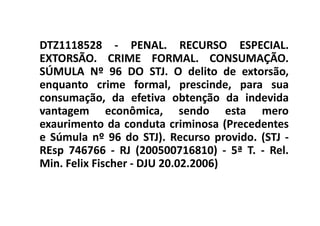 DTZ1118528 - PENAL. RECURSO ESPECIAL.
EXTORSÃO. CRIME FORMAL. CONSUMAÇÃO.
SÚMULA Nº 96 DO STJ. O delito de extorsão,
enquanto crime formal, prescinde, para sua
consumação, da efetiva obtenção da indevida
vantagem econômica, sendo esta mero
exaurimento da conduta criminosa (Precedentes
e Súmula nº 96 do STJ). Recurso provido. (STJ -
REsp 746766 - RJ (200500716810) - 5ª T. - Rel.
Min. Felix Fischer - DJU 20.02.2006)
 