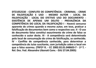 DTZ1052530 - CONFLITO DE COMPETÊNCIA - CRIMINAL - CRIME
DE FALSIFICAÇÃO E USO - MESMO AUTOR - LOCAL DA
FALSIFICAÇÃO - LOCAL DO EFETIVO USO DO DOCUMENTO -
EXISTÊNCIA DE APENAS UM DELITO - PREVALÊNCIA DA
COMPETÊNCIA DO LOCAL DA FALSIFICAÇÃO I - Haverá concurso
aparente de crimes quando o mesmo autor, em tese, praticar a
falsificação de documentos bem como o respectivo uso. II - O uso
de documento falso constitui exaurimento do crime de falso se
conhecido o autor deste. III - A competência será determinada
pelo local de consumação do crime de falsificação, se conhecido.
IV - Conflito de competência conhecido, para determinar a
competência do Juízo suscitante, com jurisdição sobre o local em
que o falso ocorreu. (TRF2ª R. - CC 2002.02.01.048603-7 - 1ª T. -
Rel. Des. Fed. Alexandre Libonati Conv. - DJU 27.04.2005)
 