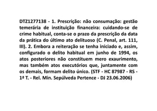 DTZ1277138 - 1. Prescrição: não consumação: gestão
temerária de instituição financeira: cuidando-se de
crime habitual, conta-se o prazo da prescrição da data
da prática do último ato delituoso (C. Penal, art. 111,
III). 2. Embora a reiteração se tenha iniciado e, assim,
configurado o delito habitual em junho de 1994, os
atos posteriores não constituem mero exaurimento,
mas também atos executórios que, juntamente com
os demais, formam delito único. (STF - HC 87987 - RS -
1ª T. - Rel. Min. Sepúlveda Pertence - DJ 23.06.2006)
 