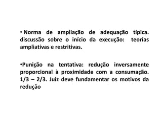 • Norma de ampliação de adequação típica.
discussão sobre o início da execução: teorias
ampliativas e restritivas.

•Punição na tentativa: redução inversamente
proporcional à proximidade com a consumação.
1/3 – 2/3. Juiz deve fundamentar os motivos da
redução
 