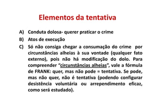 Elementos da tentativa
A) Conduta dolosa- querer praticar o crime
B) Atos de execução
C) Só não consiga chegar a consumação do crime por
   circunstâncias alheias à sua vontade (qualquer fato
   externo), pois não há modificação do dolo. Para
   compreender “circunstâncias alheias”, vale a fórmula
   de FRANK: quer, mas não pode = tentativa. Se pode,
   mas não quer, não é tentativa (podendo configurar
   desistência voluntária ou arrependimento eficaz,
   como será estudado).
 