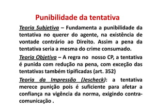 Punibilidade da tentativa
Teoria Subjetiva – Fundamenta a punibilidade da
tentativa no querer do agente, na existência de
vontade contrário ao Direito. Assim a pena da
tentativa seria a mesma do crime consumado.
Teoria Objetiva – A regra no nosso CP, a tentativa
é punida com redução na pena, com exceção das
tentativas também tipificadas (art. 352)
Teoria da Impressão (Jescheck): a tentativa
merece punição pois é suficiente para afetar a
confiança na vigência da norma, exigindo contra-
comunicação .
 