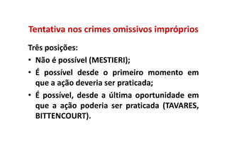 Tentativa nos crimes omissivos impróprios
Três posições:
• Não é possível (MESTIERI);
• É possível desde o primeiro momento em
  que a ação deveria ser praticada;
• É possível, desde a última oportunidade em
  que a ação poderia ser praticada (TAVARES,
  BITTENCOURT).
 
