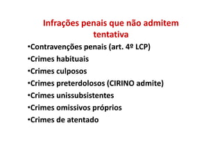 Infrações penais que não admitem
                tentativa
•Contravenções penais (art. 4º LCP)
•Crimes habituais
•Crimes culposos
•Crimes preterdolosos (CIRINO admite)
•Crimes unissubsistentes
•Crimes omissivos próprios
•Crimes de atentado
 