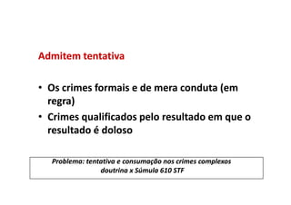 Admitem tentativa

• Os crimes formais e de mera conduta (em
  regra)
• Crimes qualificados pelo resultado em que o
  resultado é doloso

  Problema: tentativa e consumação nos crimes complexos
                doutrina x Súmula 610 STF
 