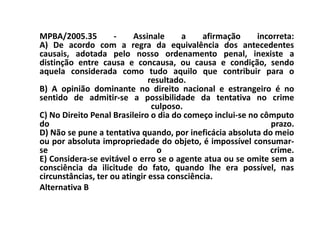MPBA/2005.35         -    Assinale      a    afirmação     incorreta:
A) De acordo com a regra da equivalência dos antecedentes
causais, adotada pelo nosso ordenamento penal, inexiste a
distinção entre causa e concausa, ou causa e condição, sendo
aquela considerada como tudo aquilo que contribuir para o
                               resultado.
B) A opinião dominante no direito nacional e estrangeiro é no
sentido de admitir-se a possibilidade da tentativa no crime
                                culposo.
C) No Direito Penal Brasileiro o dia do começo inclui-se no cômputo
do                                                             prazo.
D) Não se pune a tentativa quando, por ineficácia absoluta do meio
ou por absoluta impropriedade do objeto, é impossível consumar-
se                               o                            crime.
E) Considera-se evitável o erro se o agente atua ou se omite sem a
consciência da ilicitude do fato, quando lhe era possível, nas
circunstâncias, ter ou atingir essa consciência.
Alternativa B
 