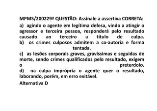 MPMS/200229ª QUESTÃO: Assinale a assertiva CORRETA:
a) agindo o agente em legítima defesa, vindo a atingir o
agressor e terceira pessoa, responderá pelo resultado
causado     ao    terceiro    a    título   de     culpa.
b) os crimes culposos admitem a co-autoria e forma
                        tentada.
c) as lesões corporais graves, gravíssimas e seguidas de
morte, sendo crimes qualificados pelo resultado, exigem
o                                             preterdolo.
d) na culpa imprópria o agente quer o resultado,
laborando, porém, em erro evitável.
Alternativa D
 