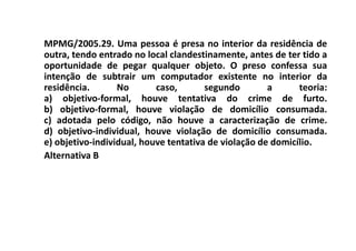 MPMG/2005.29. Uma pessoa é presa no interior da residência de
outra, tendo entrado no local clandestinamente, antes de ter tido a
oportunidade de pegar qualquer objeto. O preso confessa sua
intenção de subtrair um computador existente no interior da
residência.       No       caso,       segundo        a      teoria:
a) objetivo-formal, houve tentativa do crime de furto.
b) objetivo-formal, houve violação de domicílio consumada.
c) adotada pelo código, não houve a caracterização de crime.
d) objetivo-individual, houve violação de domicílio consumada.
e) objetivo-individual, houve tentativa de violação de domicílio.
Alternativa B
 