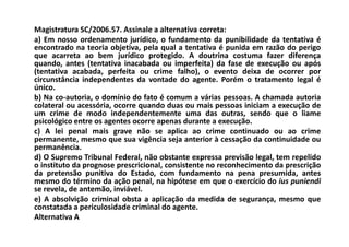 Magistratura SC/2006.57. Assinale a alternativa correta:
a) Em nosso ordenamento jurídico, o fundamento da punibilidade da tentativa é
encontrado na teoria objetiva, pela qual a tentativa é punida em razão do perigo
que acarreta ao bem jurídico protegido. A doutrina costuma fazer diferença
quando, antes (tentativa inacabada ou imperfeita) da fase de execução ou após
(tentativa acabada, perfeita ou crime falho), o evento deixa de ocorrer por
circunstância independentes da vontade do agente. Porém o tratamento legal é
único.
b) Na co-autoria, o domínio do fato é comum a várias pessoas. A chamada autoria
colateral ou acessória, ocorre quando duas ou mais pessoas iniciam a execução de
um crime de modo independentemente uma das outras, sendo que o liame
psicológico entre os agentes ocorre apenas durante a execução.
c) A lei penal mais grave não se aplica ao crime continuado ou ao crime
permanente, mesmo que sua vigência seja anterior à cessação da continuidade ou
permanência.
d) O Supremo Tribunal Federal, não obstante expressa previsão legal, tem repelido
o instituto da prognose prescricional, consistente no reconhecimento da prescrição
da pretensão punitiva do Estado, com fundamento na pena presumida, antes
mesmo do término da ação penal, na hipótese em que o exercício do ius puniendi
se revela, de antemão, inviável.
e) A absolvição criminal obsta a aplicação da medida de segurança, mesmo que
constatada a periculosidade criminal do agente.
Alternativa A
 
