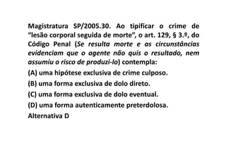 Magistratura SP/2005.30. Ao tipificar o crime de
“lesão corporal seguida de morte”, o art. 129, § 3.º, do
Código Penal (Se resulta morte e as circunstâncias
evidenciam que o agente não quis o resultado, nem
assumiu o risco de produzi-lo) contempla:
(A) uma hipótese exclusiva de crime culposo.
(B) uma forma exclusiva de dolo direto.
(C) uma forma exclusiva de dolo eventual.
(D) uma forma autenticamente preterdolosa.
Alternativa D
 