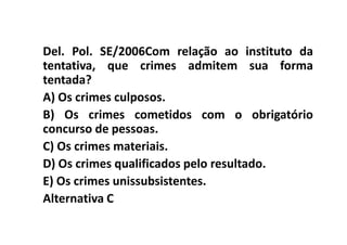 Del. Pol. SE/2006Com relação ao instituto da
tentativa, que crimes admitem sua forma
tentada?
A) Os crimes culposos.
B) Os crimes cometidos com o obrigatório
concurso de pessoas.
C) Os crimes materiais.
D) Os crimes qualificados pelo resultado.
E) Os crimes unissubsistentes.
Alternativa C
 