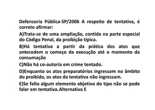 Defensoria Pública-SP/2006 A respeito de tentativa, é
correto afirmar:
A)Trata-se de uma ampliação, contida na parte especial
do Código Penal, da proibição típica.
B)Há tentativa a partir da prática dos atos que
antecedem o começo da execução até o momento da
consumação
C)Não há co-autoria em crime tentado.
D)Enquanto os atos preparatórios ingressam no âmbito
do proibido, os atos da tentativa não ingressam.
E)Se falta algum elemento objetivo do tipo não se pode
falar em tentativa.Alternativa E
 