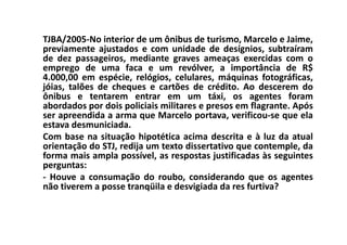 TJBA/2005-No interior de um ônibus de turismo, Marcelo e Jaime,
previamente ajustados e com unidade de desígnios, subtraíram
de dez passageiros, mediante graves ameaças exercidas com o
emprego de uma faca e um revólver, a importância de R$
4.000,00 em espécie, relógios, celulares, máquinas fotográficas,
jóias, talões de cheques e cartões de crédito. Ao descerem do
ônibus e tentarem entrar em um táxi, os agentes foram
abordados por dois policiais militares e presos em flagrante. Após
ser apreendida a arma que Marcelo portava, verificou-se que ela
estava desmuniciada.
Com base na situação hipotética acima descrita e à luz da atual
orientação do STJ, redija um texto dissertativo que contemple, da
forma mais ampla possível, as respostas justificadas às seguintes
perguntas:
- Houve a consumação do roubo, considerando que os agentes
não tiverem a posse tranqüila e desvigiada da res furtiva?
 