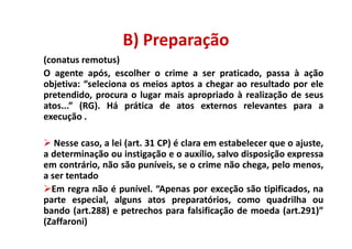 B) Preparação
(conatus remotus)
O agente após, escolher o crime a ser praticado, passa à ação
objetiva: “seleciona os meios aptos a chegar ao resultado por ele
pretendido, procura o lugar mais apropriado à realização de seus
atos...” (RG). Há prática de atos externos relevantes para a
execução .

   Nesse caso, a lei (art. 31 CP) é clara em estabelecer que o ajuste,
a determinação ou instigação e o auxílio, salvo disposição expressa
em contrário, não são puníveis, se o crime não chega, pelo menos,
a ser tentado
  Em regra não é punível. “Apenas por exceção são tipificados, na
parte especial, alguns atos preparatórios, como quadrilha ou
bando (art.288) e petrechos para falsificação de moeda (art.291)”
(Zaffaroni)
 