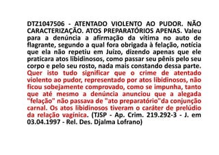 DTZ1047506 - ATENTADO VIOLENTO AO PUDOR. NÃO
CARACTERIZAÇÃO. ATOS PREPARATÓRIOS APENAS. Valeu
para a denúncia a afirmação da vítima no auto de
flagrante, segundo a qual fora obrigada à felação, notícia
que ela não repetiu em Juízo, dizendo apenas que ele
praticara atos libidinosos, como passar seu pênis pelo seu
corpo e pelo seu rosto, nada mais constando dessa parte.
Quer isto tudo significar que o crime de atentado
violento ao pudor, representado por atos libidinosos, não
ficou sobejamente comprovado, como se impunha, tanto
que até mesmo a denúncia anunciou que a alegada
"felação" não passava de "ato preparatório"da conjunção
carnal. Os atos libidinosos tiveram o caráter de prelúdio
da relação vagínica. (TJSP - Ap. Crim. 219.292-3 - J. em
03.04.1997 - Rel. Des. Djalma Lofrano)
 