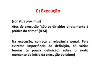 C) Execução
(conatus proximus)
Atos de execução “são os dirigidos diretamente à
prática do crime” (JFM)

Na execução, começa a relevância penal. Pela
extrema importância da definição, há várias
teorias (e pouca definição) sobre o exato
momento do início da execução do crime)
 