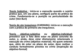 Teoria Subjetiva : inicia-se a execução quando o sujeito
pratica que, em seu plano, configura parte da prática do
crime. Fundamenta-se a punição na periculosidade do
autor (Von Buri)

Teoria do ato inequívoco (CARRARA): inicia-se a execução
com a prática do primeiro ato inequívoco.

Teoria    objetivo-subjetiva  ou     objetivo-individual:
prevalece que o fato deve estar no plano concreto do
autor, e, ainda, deve estar diretamente relacionada à
execução do crime (objetivo material). Há quem entenda
que, além de estar no plano do autor, deve realizar a
conduta formalmente prevista no crime (inspiração da
objetivo-formal)
 