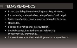 TEMAS REVISADOS
 Estructura del gobierno Novohispano: Rey, Virrey etc.
 Encomienda, pueblos indios, de españoles, fundo legal.
 Bases económicas: tierra y minería, mercedes de tierra.
 Haciendas.
 Sociedad Novohispana: jerarquización.
 Los Habsburgo, Los Borbones sus reformas y
  consecuencias, expulsiones.
 Sucesos internacionales que influyen en la Independencia.
 