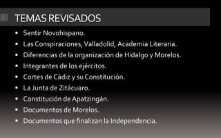 TEMAS REVISADOS
 Sentir Novohispano.
 Las Conspiraciones, Valladolid, Academia Literaria.
 Diferencias de la organización de Hidalgo y Morelos.
 Integrantes de los ejércitos.
 Cortes de Cádiz y su Constitución.
 La Junta de Zitácuaro.
 Constitución de Apatzingán.
 Documentos de Morelos.
 Documentos que finalizan la Independencia.
 