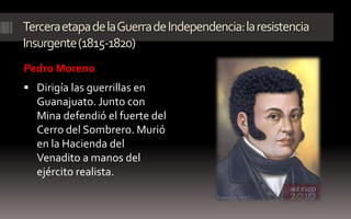 Tercera etapa de la Guerra de Independencia: la resistencia
Insurgente (1815-1820)
Pedro Moreno
 Dirigía las guerrillas en
  Guanajuato. Junto con
  Mina defendió el fuerte del
  Cerro del Sombrero. Murió
  en la Hacienda del
  Venadito a manos del
  ejército realista.
 