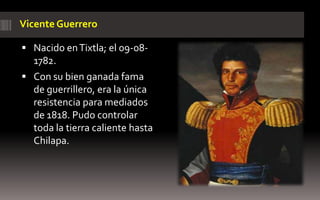 Vicente Guerrero

 Nacido en Tixtla; el 09-08-
  1782.
 Con su bien ganada fama
  de guerrillero, era la única
  resistencia para mediados
  de 1818. Pudo controlar
  toda la tierra caliente hasta
  Chilapa.
 
