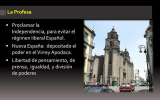 La Profesa

 Proclamar la
  Independencia, para evitar el
  régimen liberal Español.
 Nueva España: depositado el
  poder en el Virrey Apodaca.
 Libertad de pensamiento, de
  prensa, igualdad, y división
  de poderes
 