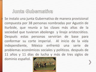 » Se instalo una junta Gubernativa de manera provisional
compuesta por 38 personas nombradas por Agustín de
Iturbide, que reunía a las clases más altas de la
sociedad que tuvieran abolengo y linaje aristocrático.
Después estas personas servirían de base para
conformar su corte imperial. Al inicio de la vida
independiente, México enfrentó una serie de
problemas económicos sociales y políticos. después de
11 años y 11 días de lucha y más de tres siglos de
dominio español.
 