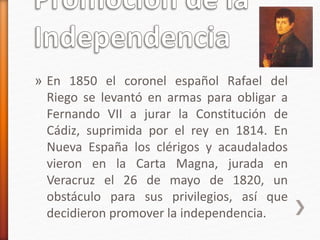» En 1850 el coronel español Rafael del
Riego se levantó en armas para obligar a
Fernando VII a jurar la Constitución de
Cádiz, suprimida por el rey en 1814. En
Nueva España los clérigos y acaudalados
vieron en la Carta Magna, jurada en
Veracruz el 26 de mayo de 1820, un
obstáculo para sus privilegios, así que
decidieron promover la independencia.
 
