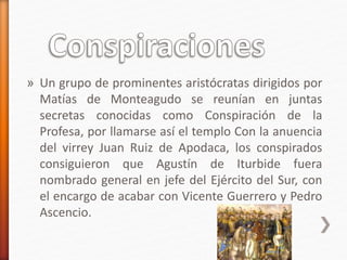 » Un grupo de prominentes aristócratas dirigidos por
Matías de Monteagudo se reunían en juntas
secretas conocidas como Conspiración de la
Profesa, por llamarse así el templo Con la anuencia
del virrey Juan Ruiz de Apodaca, los conspirados
consiguieron que Agustín de Iturbide fuera
nombrado general en jefe del Ejército del Sur, con
el encargo de acabar con Vicente Guerrero y Pedro
Ascencio.
 