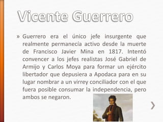 » Guerrero era el único jefe insurgente que
realmente permanecía activo desde la muerte
de Francisco Javier Mina en 1817. Intentó
convencer a los jefes realistas José Gabriel de
Armijo y Carlos Moya para formar un ejército
libertador que depusiera a Apodaca para en su
lugar nombrar a un virrey conciliador con el que
fuera posible consumar la independencia, pero
ambos se negaron.
 