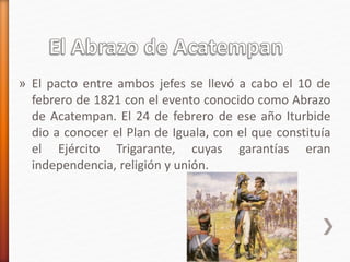 » El pacto entre ambos jefes se llevó a cabo el 10 de
febrero de 1821 con el evento conocido como Abrazo
de Acatempan. El 24 de febrero de ese año Iturbide
dio a conocer el Plan de Iguala, con el que constituía
el Ejército Trigarante, cuyas garantías eran
independencia, religión y unión.
 