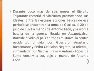 » Durante poco más de seis meses el Ejército
Trigarante recorrió el virreinato promoviendo sus
ideales. Entre las escasas acciones bélicas de ese
periodo se encuentran la toma de Oaxaca, el 20 de
julio de 1821 a manos de Antonio León, y la última
batalla de la guerra, librada en Azcapotzalco.
Iturbide dividió el país en zonas militares: la centro
occidental, dirigida por Guerrero, Anastasio
Bustamante y Pedro Celestino Negrete; la oriental,
comandada por Nicolás Bravo y Antonio López de
Santa Anna y la sur, bajo el mando de Antonio
León.
 