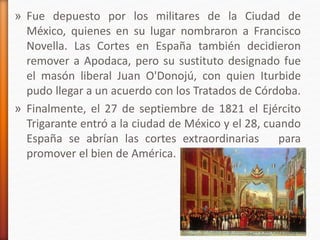 » Fue depuesto por los militares de la Ciudad de
México, quienes en su lugar nombraron a Francisco
Novella. Las Cortes en España también decidieron
remover a Apodaca, pero su sustituto designado fue
el masón liberal Juan O'Donojú, con quien Iturbide
pudo llegar a un acuerdo con los Tratados de Córdoba.
» Finalmente, el 27 de septiembre de 1821 el Ejército
Trigarante entró a la ciudad de México y el 28, cuando
España se abrían las cortes extraordinarias para
promover el bien de América.
 