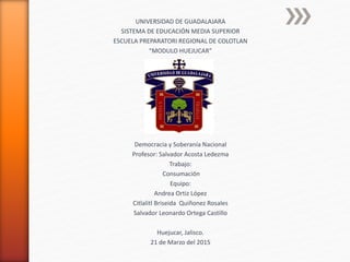 UNIVERSIDAD DE GUADALAJARA
SISTEMA DE EDUCACIÓN MEDIA SUPERIOR
ESCUELA PREPARATORI REGIONAL DE COLOTLAN
“MODULO HUEJUCAR”
Democracia y Soberanía Nacional
Profesor: Salvador Acosta Ledezma
Trabajo:
Consumación
Equipo:
Andrea Ortiz López
Citlalitl Briseida Quiñonez Rosales
Salvador Leonardo Ortega Castillo
Huejucar, Jalisco.
21 de Marzo del 2015
 