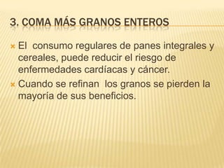 3. COMA MÁS GRANOS ENTEROS

 El consumo regulares de panes integrales y
  cereales, puede reducir el riesgo de
  enfermedades cardíacas y cáncer.
 Cuando se refinan los granos se pierden la
  mayoría de sus beneficios.
 