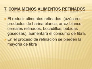7. COMA MENOS ALIMENTOS REFINADOS

 El reducir alimentos refinados (azúcares,
  productos de harina blanca, arroz blanco,,
  cereales refinados, bocadillos, bebidas
  gaseosas), aumentará el consumo de fibra.
 En el proceso de refinación se pierden la
  mayoría de fibra
 