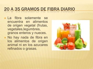 20 A 35 GRAMOS DE FIBRA DIARIO
   La fibra solamente se
    encuentra en alimentos
    de origen vegetal (frutas,
    vegetales,legumbres,
    granos enteros y nueces.
   No hay nada de fibra en
    los alimentos de origen
    animal ni en los azucares
    refinados o grasas.
 
