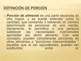 DEFINICIÓN DE PORCIÓN
   Porción de alimento es una parte separada de
    otra mayor, y se puede entender como la
    cantidad, que comiendo o bebiendo un número
    determinado de porciones de una vianda,
    diariamente, le permitiría a una persona
    satisfacer   las   necesidades     nutricionales
    aportadas por dicho alimento. Con este
    concepto, pueden considerarse porciones de
    otros alimentos o "porciones intercambiables "
    aquellas que al ser equivalentes, pueden ser
    sustituídas              entre                si.
 