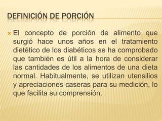 DEFINICIÓN DE PORCIÓN

   El concepto de porción de alimento que
    surgió hace unos años en el tratamiento
    dietético de los diabéticos se ha comprobado
    que también es útil a la hora de considerar
    las cantidades de los alimentos de una dieta
    normal. Habitualmente, se utilizan utensilios
    y apreciaciones caseras para su medición, lo
    que facilita su comprensión.
 