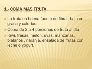 1.- COMA MAS FRUTA

 La fruta en buena fuente de fibra , baja en
  grasa y calorías.
 Coma de 2 a 4 porciones de fruta al día

 Kiwi, fresas, melón, uvas, manzanas,
  plátanos , naranja, ensalada de frutas con
  leche o yogurt.
 