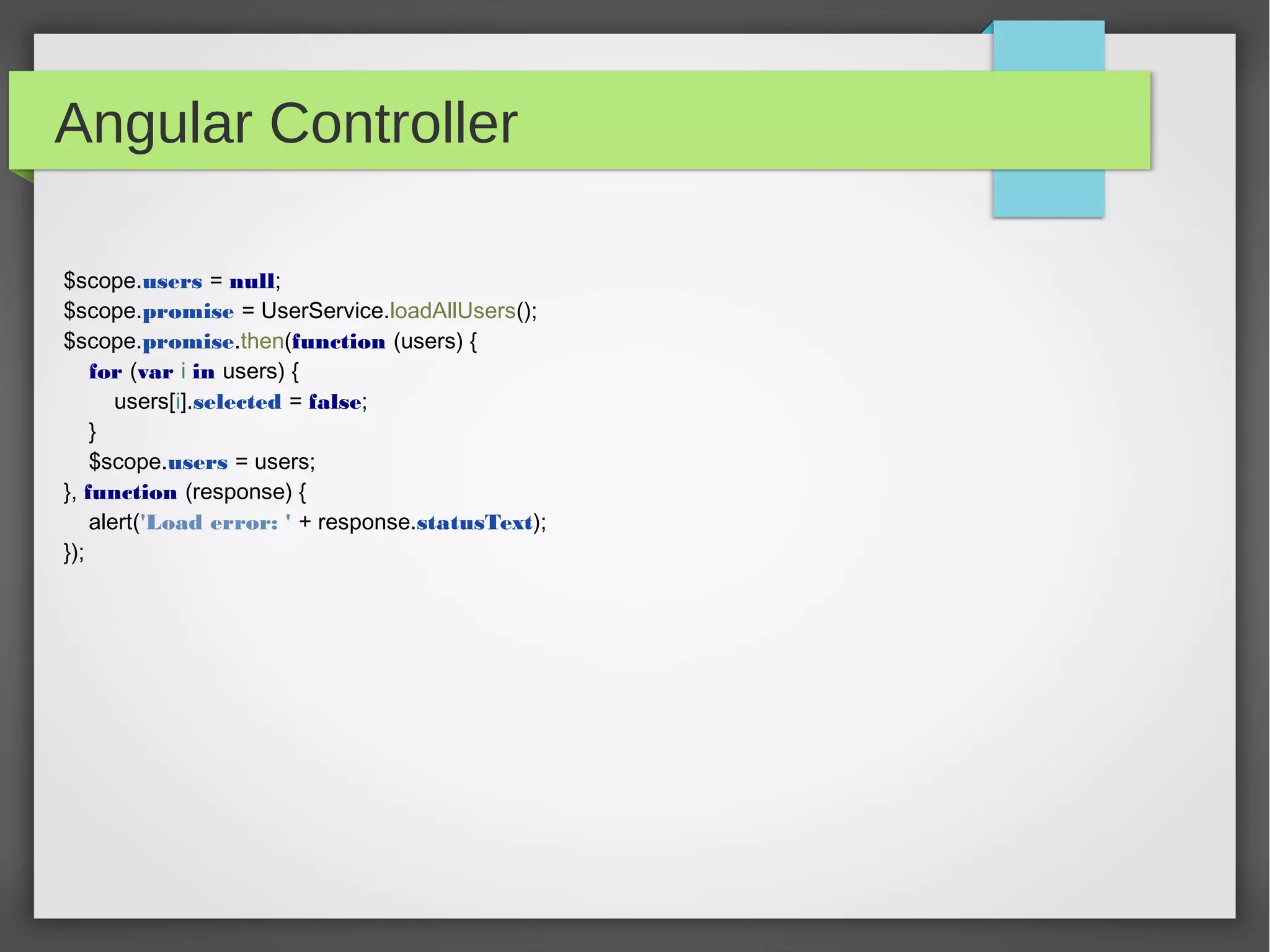 Angular Controller
$scope.users = null;
$scope.promise = UserService.loadAllUsers();
$scope.promise.then(function (users) {
for (var i in users) {
users[i].selected = false;
}
$scope.users = users;
}, function (response) {
alert('Load error: ' + response.statusText);
});
 