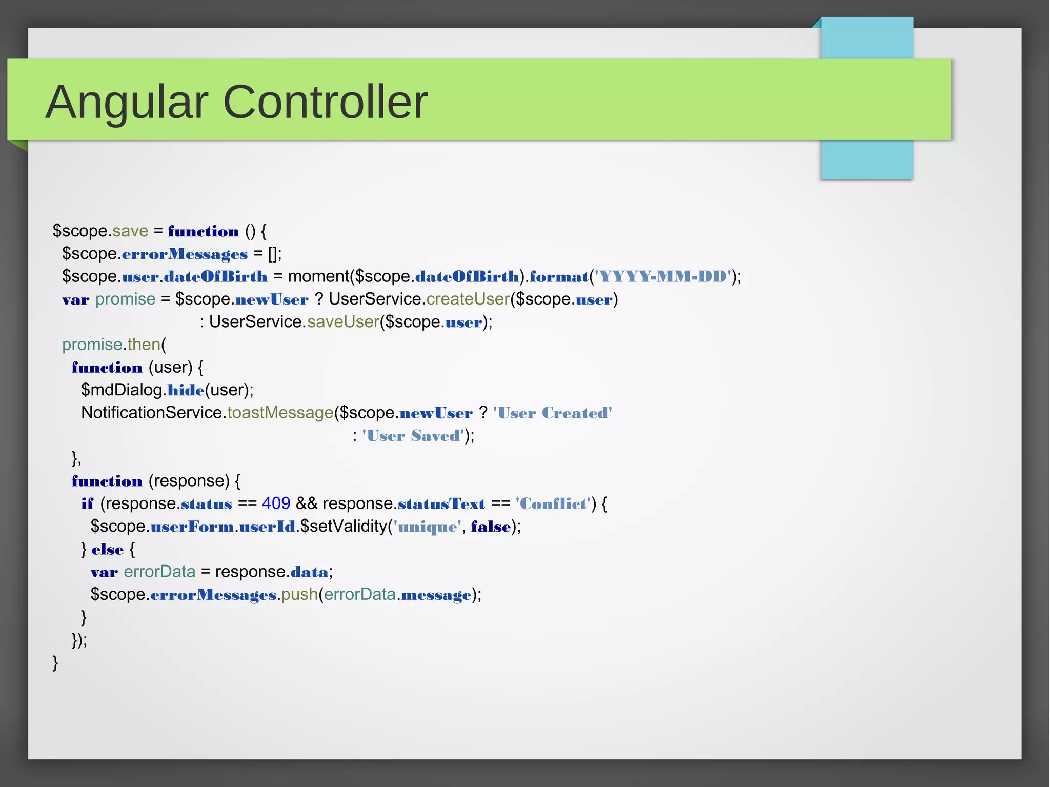 Angular Controller
$scope.save = function () {
$scope.errorMessages = [];
$scope.user.dateOfBirth = moment($scope.dateOfBirth).format('YYYY-MM-DD');
var promise = $scope.newUser ? UserService.createUser($scope.user)
: UserService.saveUser($scope.user);
promise.then(
function (user) {
$mdDialog.hide(user);
NotificationService.toastMessage($scope.newUser ? 'User Created'
: 'User Saved');
},
function (response) {
if (response.status == 409 && response.statusText == 'Conflict') {
$scope.userForm.userId.$setValidity('unique', false);
} else {
var errorData = response.data;
$scope.errorMessages.push(errorData.message);
}
});
}
 